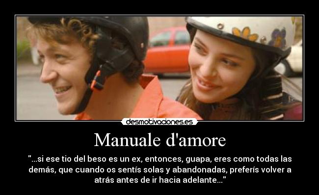 Manuale damore - ...si ese tio del beso es un ex, entonces, guapa, eres como todas las
demás, que cuando os sentís solas y abandonadas, preferís volver a
atrás antes de ir hacia adelante...