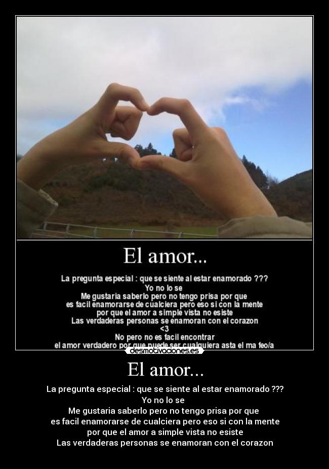 El amor... - La pregunta especial : que se siente al estar enamorado ???
Yo no lo se
Me gustaria saberlo pero no tengo prisa por que
es facil enamorarse de cualciera pero eso si con la mente
por que el amor a simple vista no esiste
Las verdaderas personas se enamoran con el corazon
