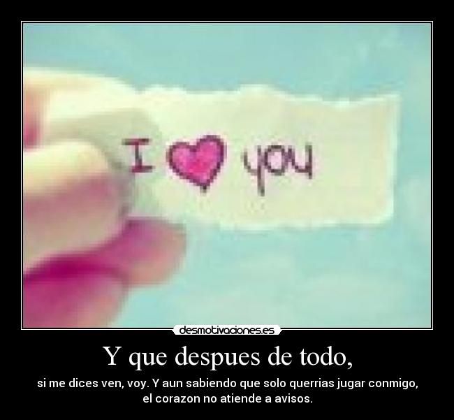 Y que despues de todo, - si me dices ven, voy. Y aun sabiendo que solo querrias jugar conmigo,
el corazon no atiende a avisos.