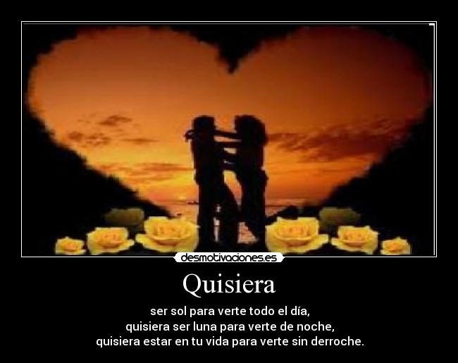 Quisiera - ser sol para verte todo el día,
quisiera ser luna para verte de noche,
quisiera estar en tu vida para verte sin derroche.