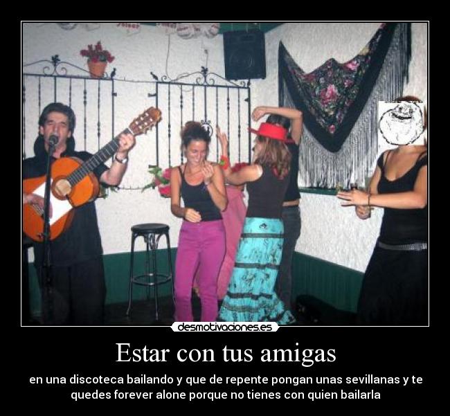 Estar con tus amigas - en una discoteca bailando y que de repente pongan unas sevillanas y te
quedes forever alone porque no tienes con quien bailarla