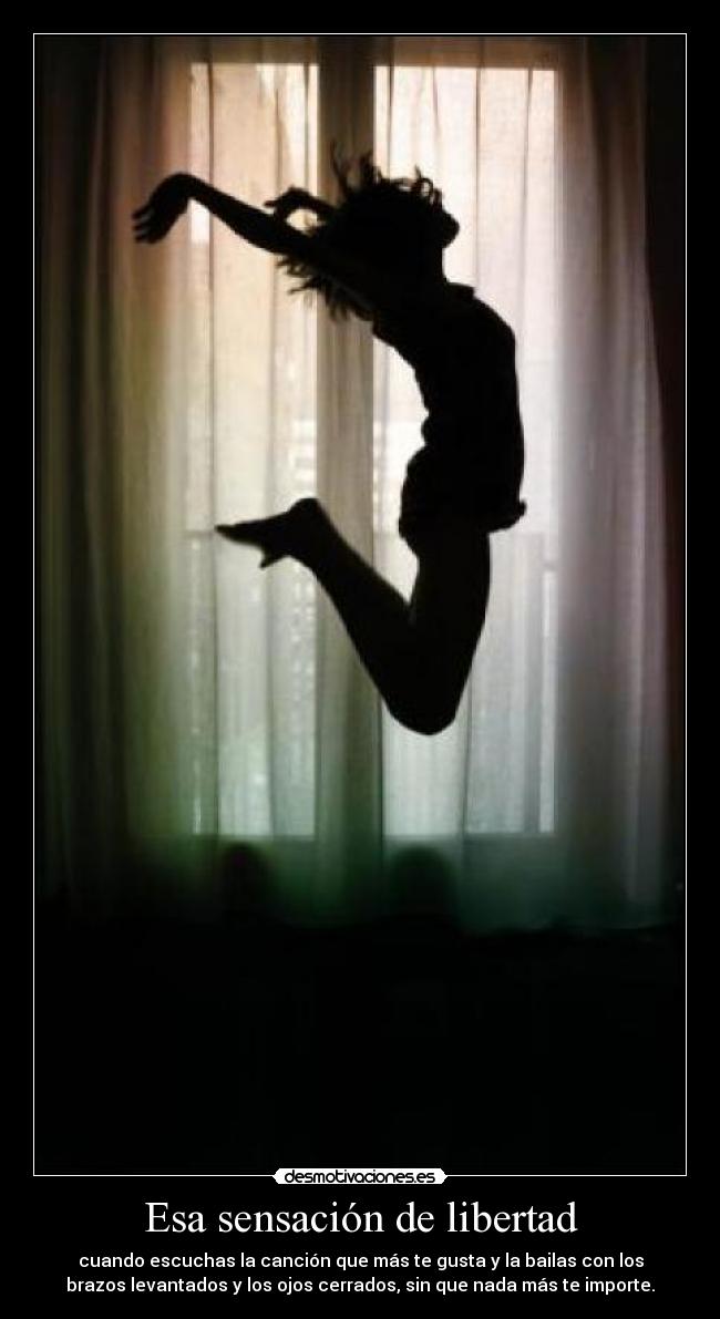 Esa sensación de libertad - cuando escuchas la canción que más te gusta y la bailas con los
brazos levantados y los ojos cerrados, sin que nada más te importe.