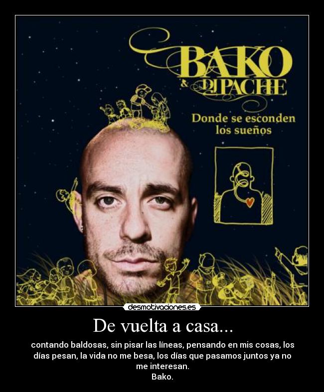 De vuelta a casa... - contando baldosas, sin pisar las líneas, pensando en mis cosas, los
días pesan, la vida no me besa, los días que pasamos juntos ya no
me interesan.
Bako.