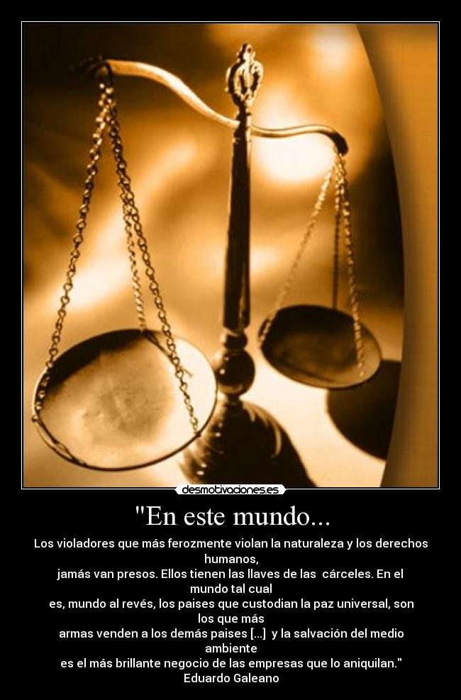 En este mundo... - Los violadores que más ferozmente violan la naturaleza y los derechos humanos,
jamás van presos. Ellos tienen las llaves de las  cárceles. En el mundo tal cual
es, mundo al revés, los paises que custodian la paz universal, son los que más
armas venden a los demás paises [...]  y la salvación del medio ambiente
es el más brillante negocio de las empresas que lo aniquilan.
Eduardo Galeano