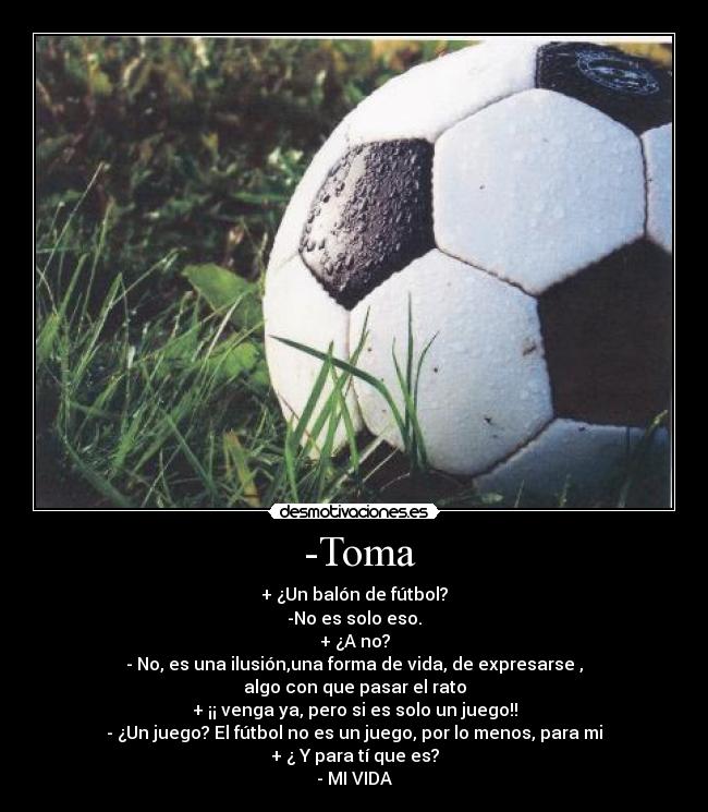  -Toma - + ¿Un balón de fútbol?
-No es solo eso.
+ ¿A no?
- No, es una ilusión,una forma de vida, de expresarse ,
algo con que pasar el rato
+ ¡¡ venga ya, pero si es solo un juego!!
- ¿Un juego? El fútbol no es un juego, por lo menos, para mi
+ ¿ Y para tí que es?
- MI VIDA