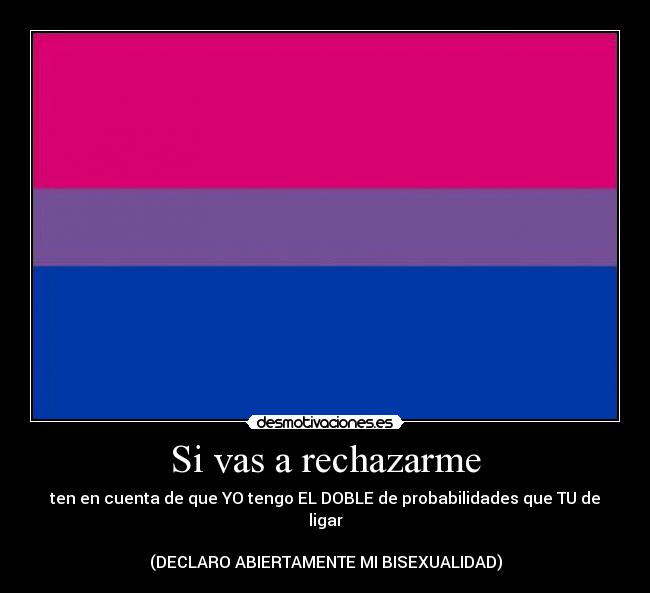 Si vas a rechazarme - ten en cuenta de que YO tengo EL DOBLE de probabilidades que TU de ligar
(DECLARO ABIERTAMENTE MI BISEXUALIDAD)