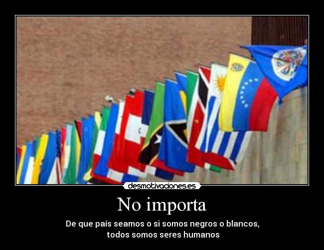 No importa - De que país seamos o si somos negros o blancos,
todos somos seres humanos