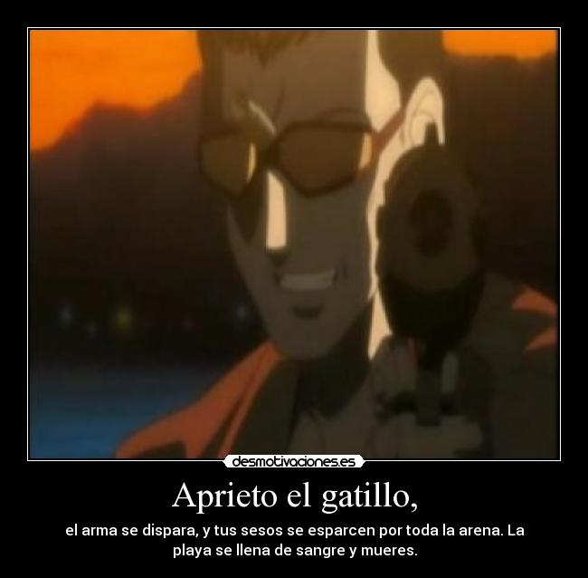 Aprieto el gatillo, - el arma se dispara, y tus sesos se esparcen por toda la arena. La
playa se llena de sangre y mueres.