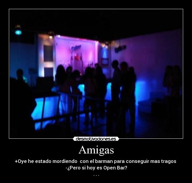 Amigas - +Oye he estado mordiendo con el barman para conseguir mas tragos
-¿Pero si hoy es Open Bar?
. . .