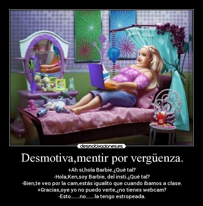 Desmotiva,mentir por vergüenza. - +Ah sí,hola Barbie.¿Qué tal?
-Hola,Ken,soy Barbie, del insti.¿Qué tal?
-Bien,te veo por la cam,estás igualito que cuando íbamos a clase.
+Gracias,oye yo no puedo verte,¿no tienes webcam?
-Esto.......no.......la tengo estropeada.