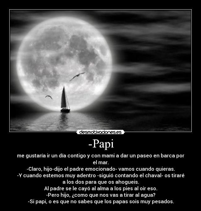-Papi - me gustaría ir un día contigo y con mami a dar un paseo en barca por
el mar.
-Claro, hijo-dijo el padre emocionado- vamos cuando quieras.
-Y cuando estemos muy adentro -siguió contando el chaval- os tiraré
a los dos para que os ahogueis.
Al padre se le cayó al alma a los pies al oir eso.
-Pero hijo, ¿como que nos vas a tirar al agua?
-Si papi, o es que no sabes que los papas sois muy pesados.