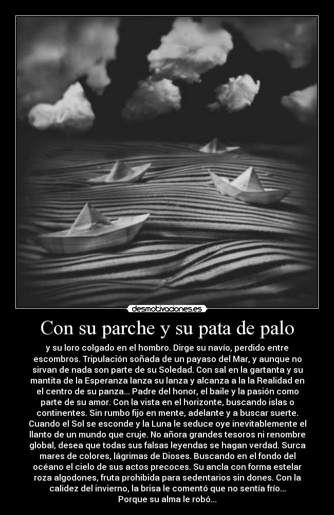 Con su parche y su pata de palo - y su loro colgado en el hombro. Dirge su navío, perdido entre
escombros. Tripulación soñada de un payaso del Mar, y aunque no
sirvan de nada son parte de su Soledad. Con sal en la gartanta y su
mantita de la Esperanza lanza su lanza y alcanza a la la Realidad en
el centro de su panza... Padre del honor, el baile y la pasión como
parte de su amor. Con la vista en el horizonte, buscando islas o
continentes. Sin rumbo fijo en mente, adelante y a buscar suerte.
Cuando el Sol se esconde y la Luna le seduce oye inevitablemente el
llanto de un mundo que cruje. No añora grandes tesoros ni renombre
global, desea que todas sus falsas leyendas se hagan verdad. Surca
mares de colores, lágrimas de Dioses. Buscando en el fondo del
océano el cielo de sus actos precoces. Su ancla con forma estelar
roza algodones, fruta prohibida para sedentarios sin dones. Con la
calidez del invierno, la brisa le comentó que no sentía frío...
Porque su alma le robó...