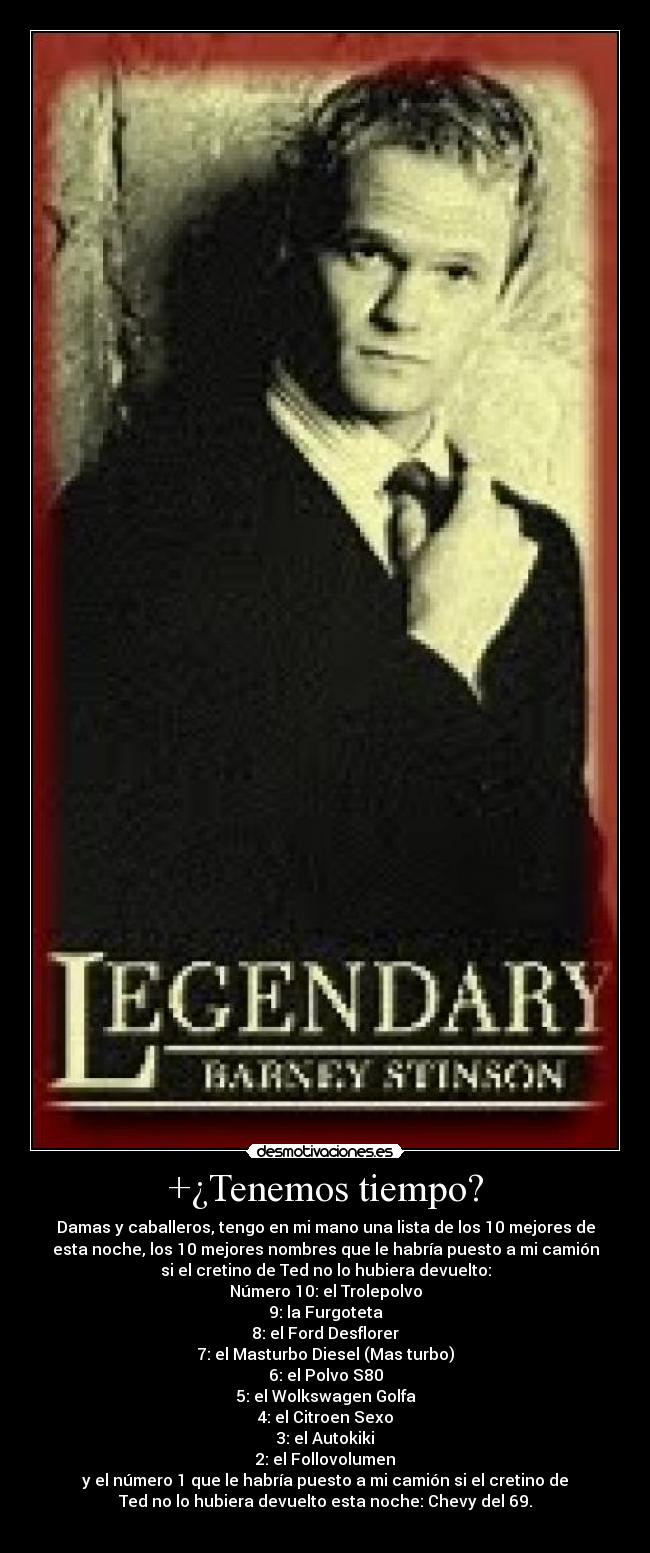 +¿Tenemos tiempo? - Damas y caballeros, tengo en mi mano una lista de los 10 mejores de
esta noche, los 10 mejores nombres que le habría puesto a mi camión
si el cretino de Ted no lo hubiera devuelto:
Número 10: el Trolepolvo
9: la Furgoteta
8: el Ford Desflorer
7: el Masturbo Diesel (Mas turbo)
6: el Polvo S80
5: el Wolkswagen Golfa
4: el Citroen Sexo
3: el Autokiki
2: el Follovolumen
y el número 1 que le habría puesto a mi camión si el cretino de
Ted no lo hubiera devuelto esta noche: Chevy del 69.
