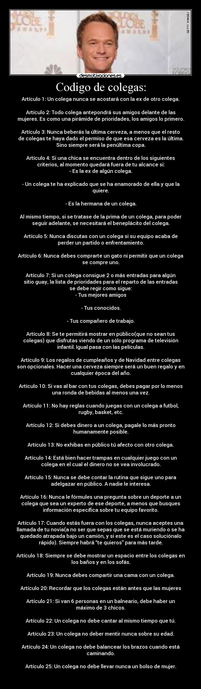 Codigo de colegas: - Artículo 1: Un colega nunca se acostará con la ex de otro colega.

Artículo 2: Todo colega antepondrá sus amigos delante de las
mujeres. Es como una pirámide de prioridades, los amigos lo primero.

Artículo 3: Nunca beberás la última cerveza, a menos que el resto
de colegas te haya dado el permiso de que esa cerveza es la última.
Sino siempre será la penúltima copa.

Artículo 4: Si una chica se encuentra dentro de los siguientes
criterios, al momento quedará fuera de tu alcance si:
- Es la ex de algún colega.

- Un colega te ha explicado que se ha enamorado de ella y que la
quiere.

- Es la hermana de un colega.

Al mismo tiempo, si se tratase de la prima de un colega, para poder
seguir adelante, se necesitará el beneplácito del colega.

Artículo 5: Nunca discutas con un colega si su equipo acaba de
perder un partido o enfrentamiento.

Artículo 6: Nunca debes comprarte un gato ni permitir que un colega
se compre uno.

Artículo 7: Si un colega consigue 2 o más entradas para algún
sitio guay, la lista de prioridades para el reparto de las entradas
se debe regir como sigue:
- Tus mejores amigos

- Tus conocidos.

- Tus compañero de trabajo.

Artículo 8: Se te permitirá mostrar en público(que no sean tus
colegas) que disfrutas viendo de un sólo programa de televisión
infantil. Igual pasa con las películas.

Artículo 9: Los regalos de cumpleaños y de Navidad entre colegas
son opcionales. Hacer una cerveza siempre será un buen regalo y en
cualquier época del año.

Artículo 10: Si vas al bar con tus colegas, debes pagar por lo menos
una ronda de bebidas al menos una vez.

Artículo 11: No hay reglas cuando juegas con un colega a futbol,
rugby, basket, etc.

Artículo 12: Si debes dinero a un colega, pagale lo más pronto
humanamente posible.

Artículo 13: No exhibas en público tú afecto con otro colega.

Artículo 14: Está bien hacer trampas en cualquier juego con un
colega en el cual el dinero no se vea involucrado.

Artículo 15: Nunca se debe contar la rutina que sigue uno para
adelgazar en público. A nadie le interesa.

Artículo 16: Nunca le fórmules una pregunta sobre un deporte a un
colega que sea un experto de ese deporte, a menos que busques
información específica sobre tu equipo favorito.

Artículo 17: Cuando estás fuera con los colegas, nunca aceptes una
llamada de tu novia(a no ser que sepas que se está muriendo o se ha
quedado atrapada bajo un camión, y si este es el caso soluciónalo
rápido). Siempre habrá “te quieros” para más tarde.

Artículo 18: Siempre se debe mostrar un espacio entre los colegas en
los baños y en los sofás.

Artículo 19: Nunca debes compartir una cama con un colega.

Artículo 20: Recordar que los colegas están antes que las mujeres

Artículo 21: Si van 6 personas en un balneario, debe haber un
máximo de 3 chicos.

Artículo 22: Un colega no debe cantar al mismo tiempo que tú.

Artículo 23: Un colega no deber mentir nunca sobre su edad.

Artículo 24: Un colega no debe balancear los brazos cuando está
caminando.

Artículo 25: Un colega no debe llevar nunca un bolso de mujer.

