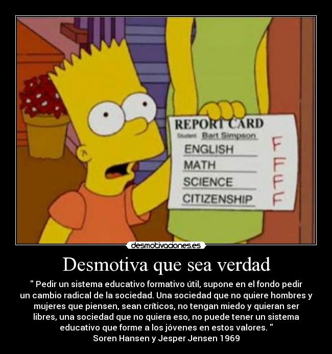 Desmotiva que sea verdad - Pedir un sistema educativo formativo útil, supone en el fondo pedir
un cambio radical de la sociedad. Una sociedad que no quiere hombres y
mujeres que piensen, sean críticos, no tengan miedo y quieran ser
libres, una sociedad que no quiera eso, no puede tener un sistema
educativo que forme a los jóvenes en estos valores.
Soren Hansen y Jesper Jensen 1969