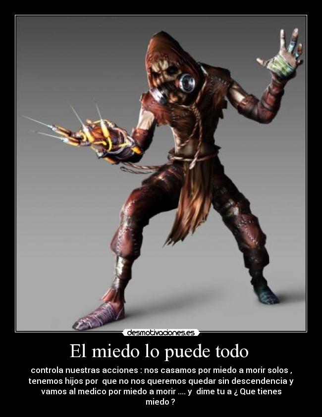 El miedo lo puede todo - controla nuestras acciones : nos casamos por miedo a morir solos ,
tenemos hijos por que no nos queremos quedar sin descendencia y
vamos al medico por miedo a morir .... y dime tu a ¿ Que tienes
miedo ?
