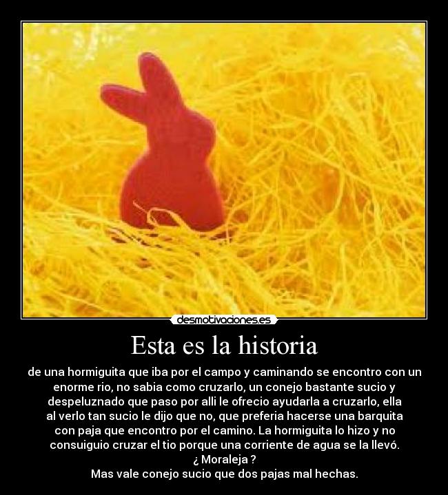 Esta es la historia - de una hormiguita que iba por el campo y caminando se encontro con un
enorme rio, no sabia como cruzarlo, un conejo bastante sucio y
despeluznado que paso por alli le ofrecio ayudarla a cruzarlo, ella
al verlo tan sucio le dijo que no, que preferia hacerse una barquita
con paja que encontro por el camino. La hormiguita lo hizo y no
consuiguio cruzar el tio porque una corriente de agua se la llevó.
¿ Moraleja ?
Mas vale conejo sucio que dos pajas mal hechas.