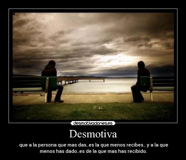 Desmotiva -  que a la persona que mas das..es la que menos recibes.. y a la que
menos has dado..es de la que mas has recibido.