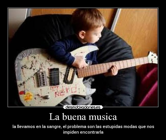 La buena musica - la llevamos en la sangre, el problema son las estupidas modas que nos
impiden encontrarla