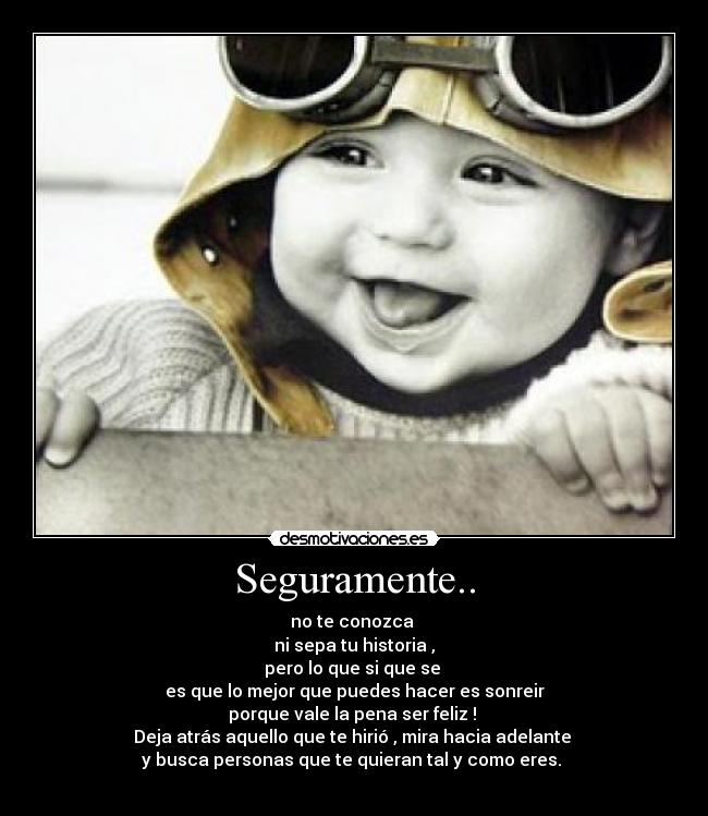 Seguramente.. - no te conozca 
ni sepa tu historia ,
pero lo que si que se 
es que lo mejor que puedes hacer es sonreir
porque vale la pena ser feliz ! 
Deja atrás aquello que te hirió , mira hacia adelante 
y busca personas que te quieran tal y como eres. 
