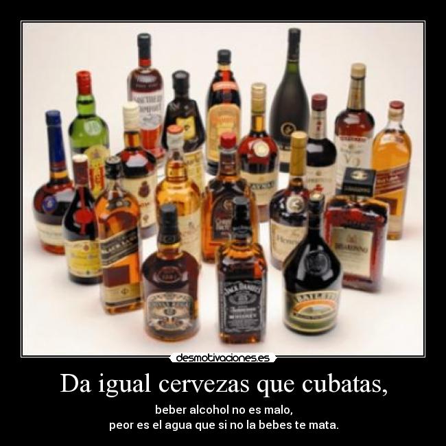 Da igual cervezas que cubatas, - beber alcohol no es malo,
peor es el agua que si no la bebes te mata.