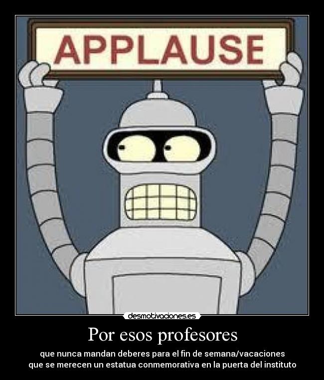 Por esos profesores - que nunca mandan deberes para el fin de semana/vacaciones
que se merecen un estatua conmemorativa en la puerta del instituto