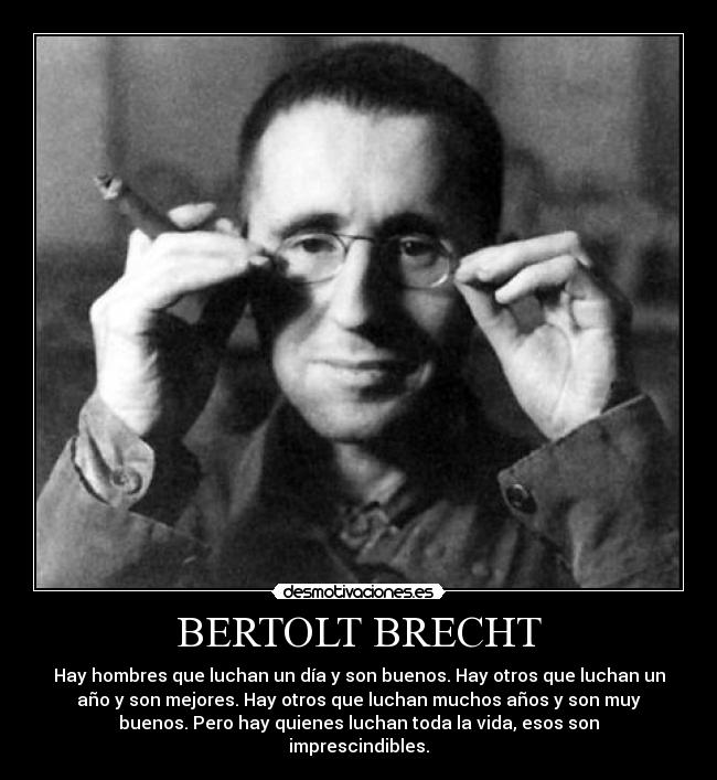 BERTOLT BRECHT - Hay hombres que luchan un día y son buenos. Hay otros que luchan un
año y son mejores. Hay otros que luchan muchos años y son muy
buenos. Pero hay quienes luchan toda la vida, esos son
imprescindibles.