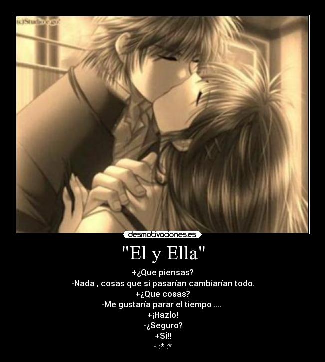 El y Ella - +¿Que piensas?
-Nada , cosas que si pasarían cambiarían todo.
+¿Que cosas?
-Me gustaría parar el tiempo ....
+¡Hazlo!
-¿Seguro?
+Si!!
- :* :*