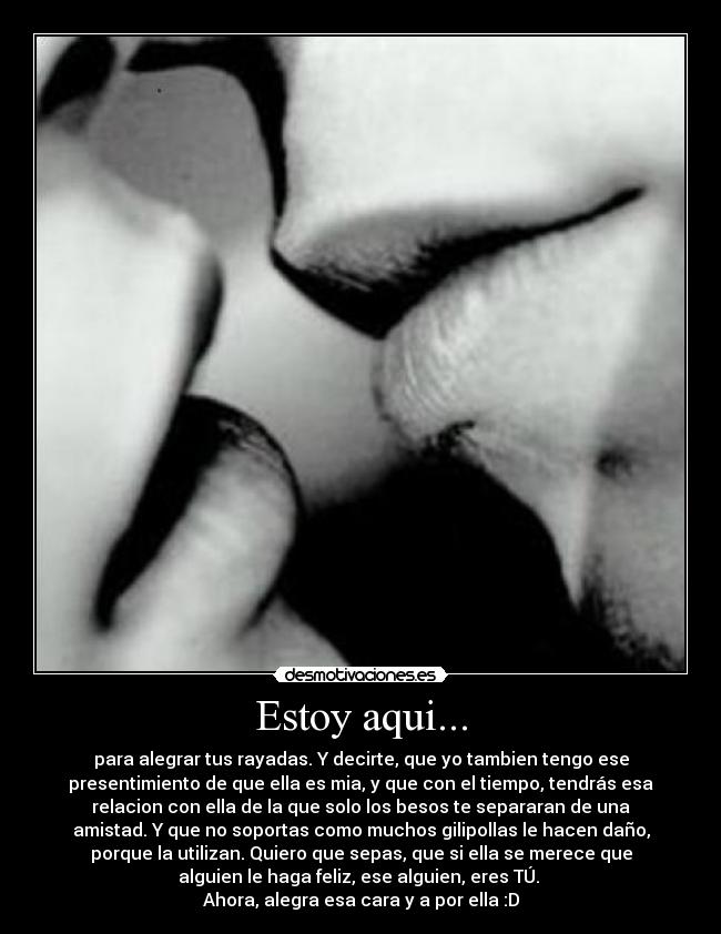 Estoy aqui... - para alegrar tus rayadas. Y decirte, que yo tambien tengo ese
presentimiento de que ella es mia, y que con el tiempo, tendrás esa
relacion con ella de la que solo los besos te separaran de una
amistad. Y que no soportas como muchos gilipollas le hacen daño,
porque la utilizan. Quiero que sepas, que si ella se merece que
alguien le haga feliz, ese alguien, eres TÚ.
Ahora, alegra esa cara y a por ella :D