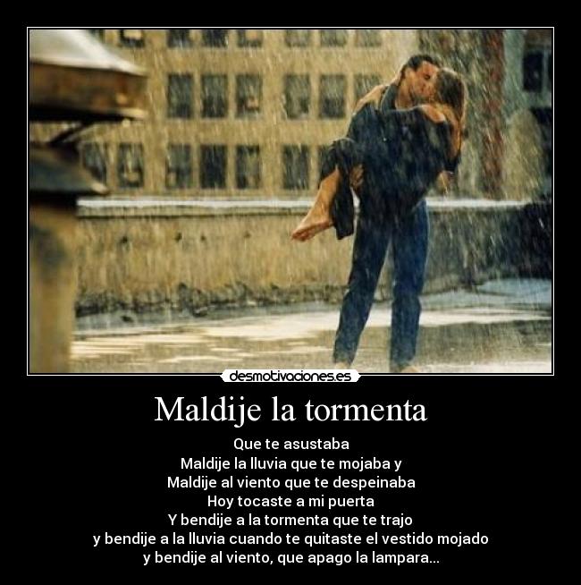 Maldije la tormenta - Que te asustaba
Maldije la lluvia que te mojaba y
Maldije al viento que te despeinaba
Hoy tocaste a mi puerta
Y bendije a la tormenta que te trajo
y bendije a la lluvia cuando te quitaste el vestido mojado
y bendije al viento, que apago la lampara...