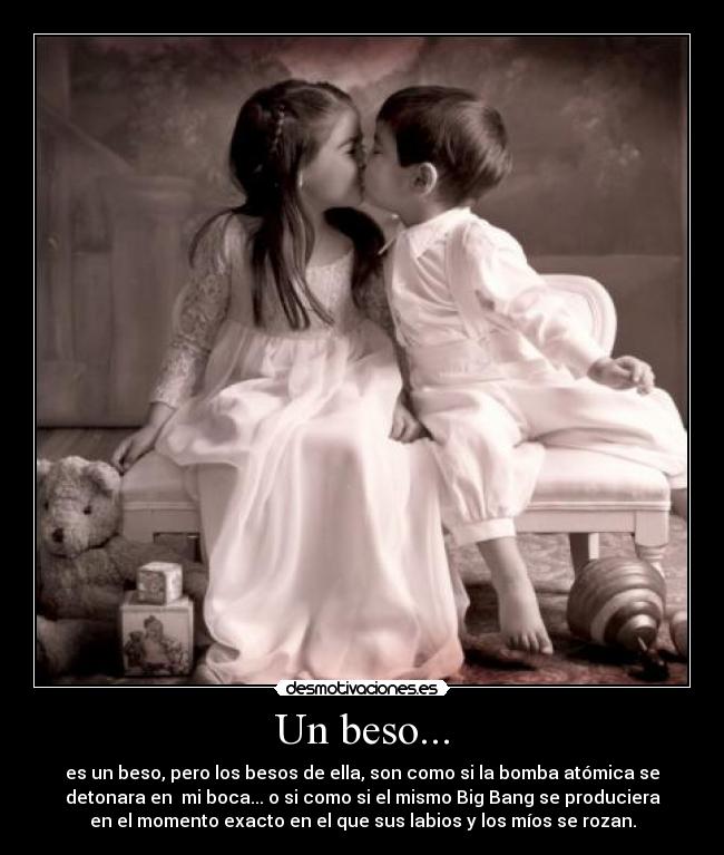 Un beso... - es un beso, pero los besos de ella, son como si la bomba atómica se
detonara en mi boca... o si como si el mismo Big Bang se produciera
en el momento exacto en el que sus labios y los míos se rozan.