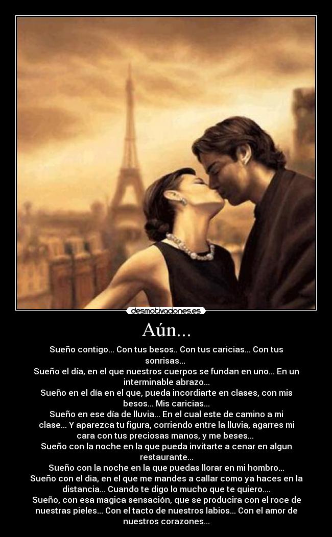 Aún... - Sueño contigo... Con tus besos.. Con tus caricias... Con tus
sonrisas... 
Sueño el día, en el que nuestros cuerpos se fundan en uno... En un
interminable abrazo...
Sueño en el día en el que, pueda incordiarte en clases, con mis
besos... Mis caricias...
Sueño en ese día de lluvia... En el cual este de camino a mi
clase... Y aparezca tu figura, corriendo entre la lluvia, agarres mi
cara con tus preciosas manos, y me beses... 
Sueño con la noche en la que pueda invitarte a cenar en algun
restaurante...
Sueño con la noche en la que puedas llorar en mi hombro...
Sueño con el dia, en el que me mandes a callar como ya haces en la
distancia... Cuando te digo lo mucho que te quiero....
Sueño, con esa magica sensación, que se producira con el roce de
nuestras pieles... Con el tacto de nuestros labios... Con el amor de
nuestros corazones...