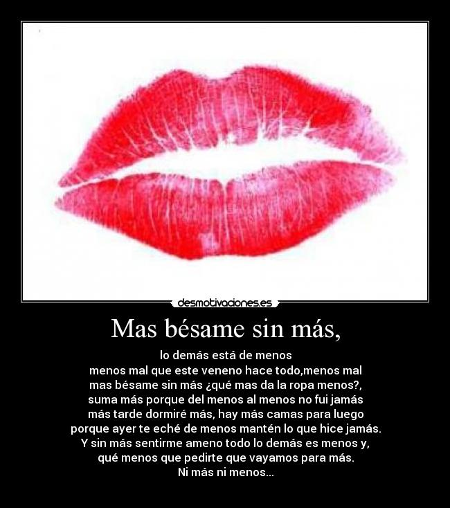 Mas bésame sin más, - lo demás está de menos
menos mal que este veneno hace todo,menos mal
mas bésame sin más ¿qué mas da la ropa menos?,
suma más porque del menos al menos no fui jamás
más tarde dormiré más, hay más camas para luego
porque ayer te eché de menos mantén lo que hice jamás.
Y sin más sentirme ameno todo lo demás es menos y,
qué menos que pedirte que vayamos para más.
Ni más ni menos...
