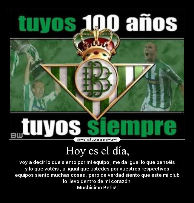 Hoy es el día, - voy a decir lo que siento por mi equipo , me da igual lo que penséis
y lo que votéis , al igual que ustedes por vuestros respectivos
equipos siento muchas cosas , pero de verdad siento que este mi club
lo llevo dentro de mi corazón.
Mushisimo Betis!!