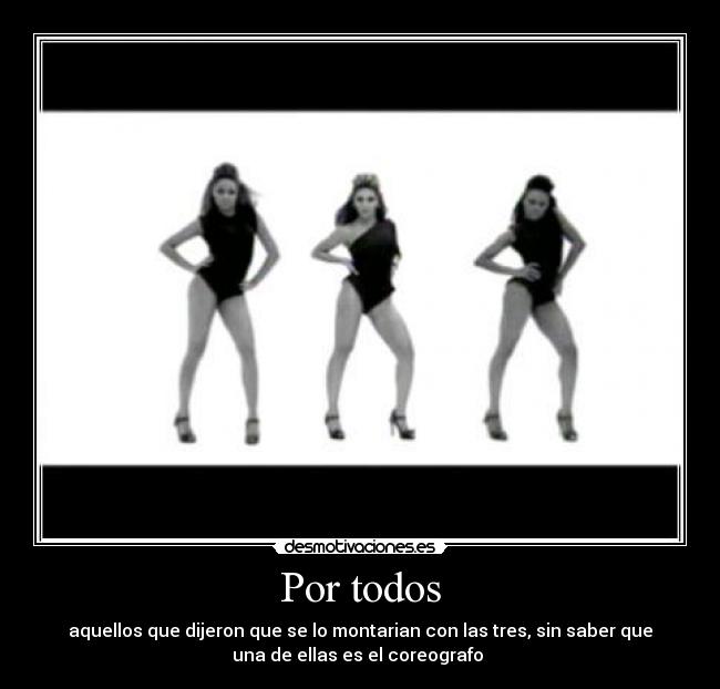 Por todos - aquellos que dijeron que se lo montarian con las tres, sin saber que
una de ellas es el coreografo