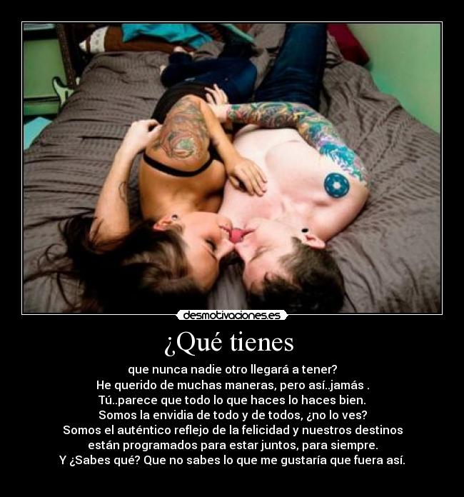 ¿Qué tienes - que nunca nadie otro llegará a tener?
He querido de muchas maneras, pero así..jamás .
Tú..parece que todo lo que haces lo haces bien.
Somos la envidia de todo y de todos, ¿no lo ves?
Somos el auténtico reflejo de la felicidad y nuestros destinos
están programados para estar juntos, para siempre.
Y ¿Sabes qué? Que no sabes lo que me gustaría que fuera así.