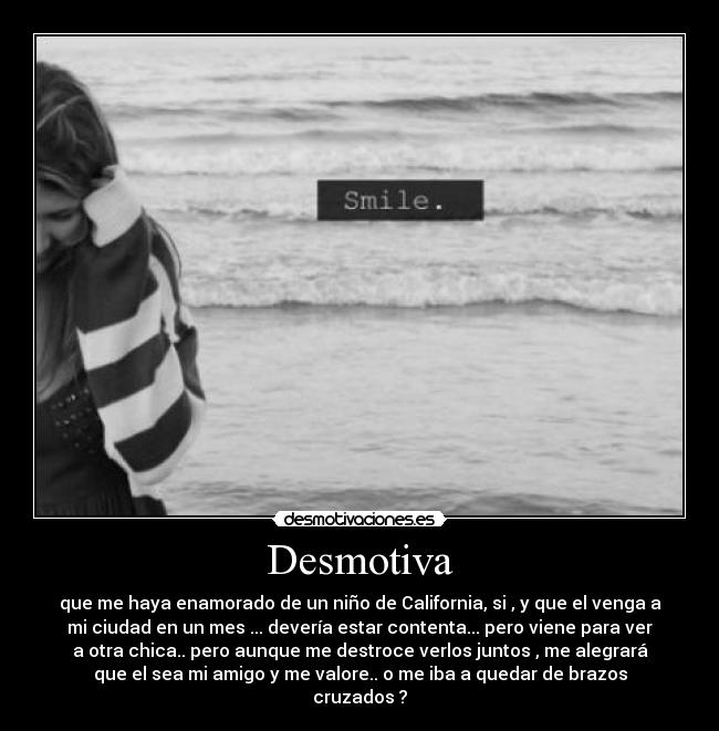 Desmotiva - que me haya enamorado de un niño de California, si , y que el venga a
mi ciudad en un mes ... devería estar contenta... pero viene para ver
a otra chica.. pero aunque me destroce verlos juntos , me alegrará
que el sea mi amigo y me valore.. o me iba a quedar de brazos
cruzados ?