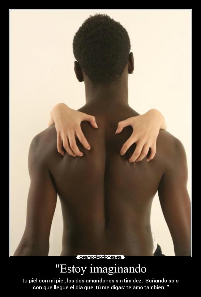Estoy imaginando - tu piel con mi piel, los dos amándonos sin timidez.  Soñando solo
con que llegue el día que  tú me digas: te amo también. 
