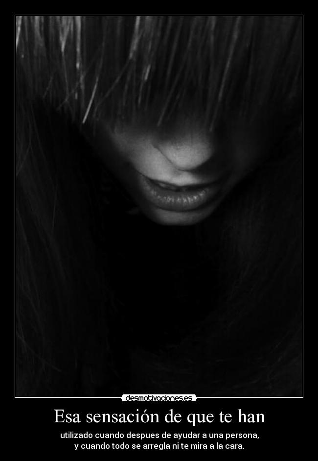 Esa sensación de que te han - utilizado cuando despues de ayudar a una persona,
y cuando todo se arregla ni te mira a la cara.