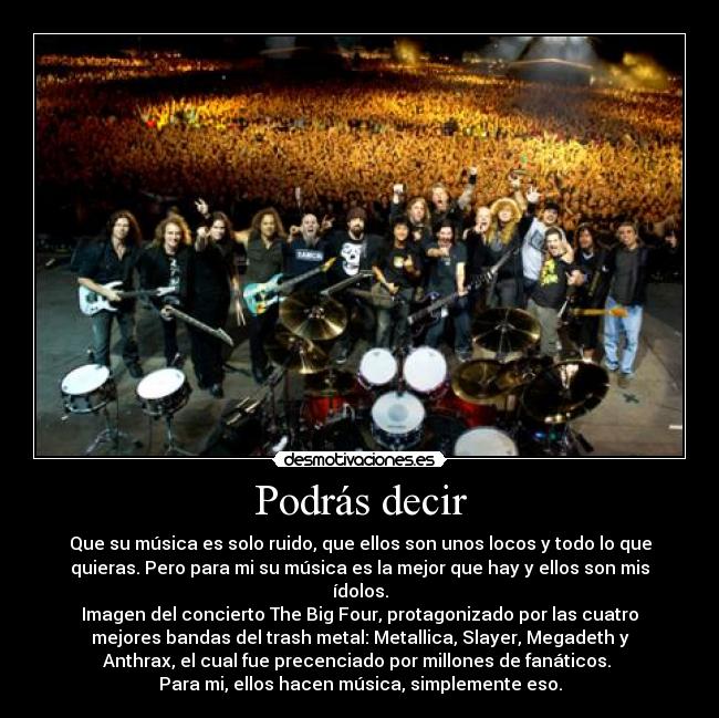 Podrás decir - Que su música es solo ruido, que ellos son unos locos y todo lo que
quieras. Pero para mi su música es la mejor que hay y ellos son mis
ídolos.
Imagen del concierto The Big Four, protagonizado por las cuatro
mejores bandas del trash metal: Metallica, Slayer, Megadeth y
Anthrax, el cual fue precenciado por millones de fanáticos. 
Para mi, ellos hacen música, simplemente eso.