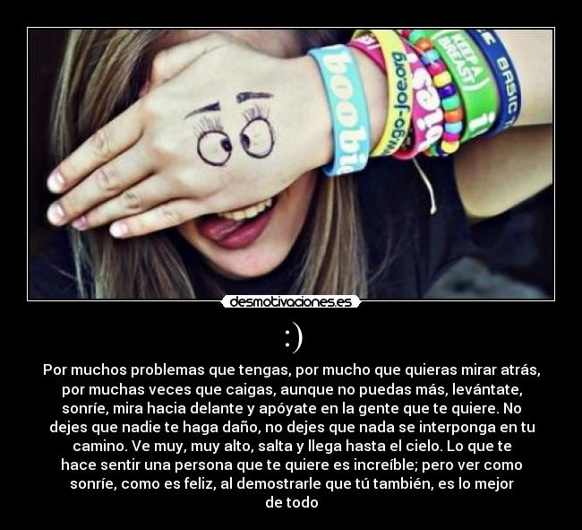 :) - Por muchos problemas que tengas, por mucho que quieras mirar atrás,
por muchas veces que caigas, aunque no puedas más, levántate,
sonríe, mira hacia delante y apóyate en la gente que te quiere. No
dejes que nadie te haga daño, no dejes que nada se interponga en tu
camino. Ve muy, muy alto, salta y llega hasta el cielo. Lo que te
hace sentir una persona que te quiere es increíble; pero ver como
sonríe, como es feliz, al demostrarle que tú también, es lo mejor
de todo