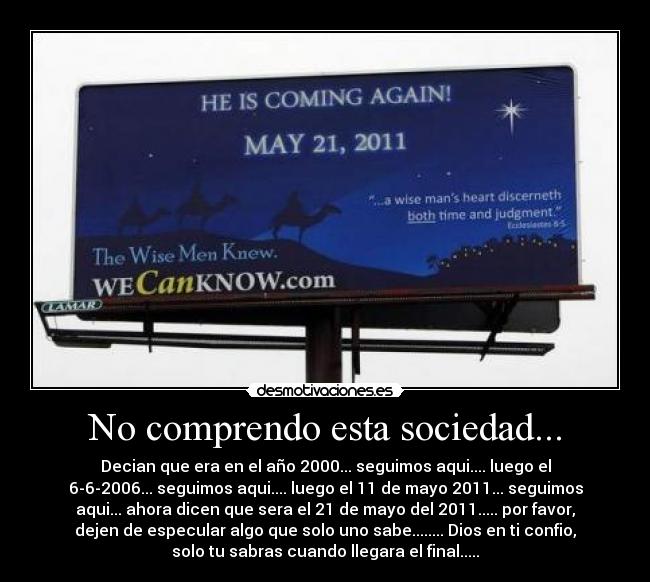 No comprendo esta sociedad... - Decian que era en el año 2000... seguimos aqui.... luego el
6-6-2006... seguimos aqui.... luego el 11 de mayo 2011... seguimos
aqui... ahora dicen que sera el 21 de mayo del 2011..... por favor,
dejen de especular algo que solo uno sabe........ Dios en ti confio,
solo tu sabras cuando llegara el final.....