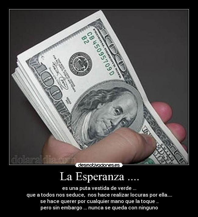 La Esperanza .... - es una puta vestida de verde ...
que a todos nos seduce, nos hace realizar locuras por ella....
se hace querer por cualquier mano que la toque ..
pero sin embargo ... nunca se queda con ninguno