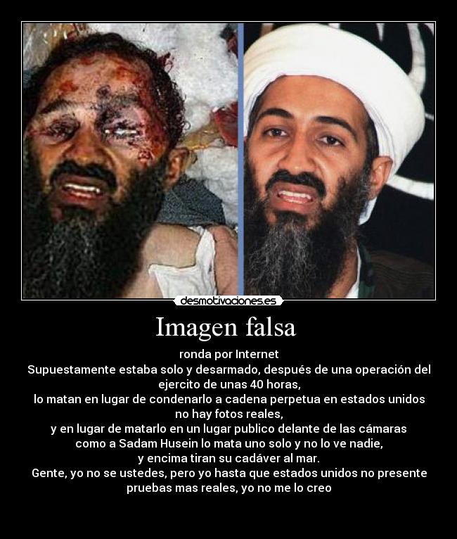 Imagen falsa  - ronda por Internet
Supuestamente estaba solo y desarmado, después de una operación del
ejercito de unas 40 horas,
lo matan en lugar de condenarlo a cadena perpetua en estados unidos
no hay fotos reales,
y en lugar de matarlo en un lugar publico delante de las cámaras
como a Sadam Husein lo mata uno solo y no lo ve nadie,
y encima tiran su cadáver al mar.
Gente, yo no se ustedes, pero yo hasta que estados unidos no presente
pruebas mas reales, yo no me lo creo

