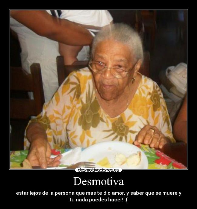 Desmotiva - estar lejos de la persona que mas te dio amor, y saber que se muere y
tu nada puedes hacer! :(