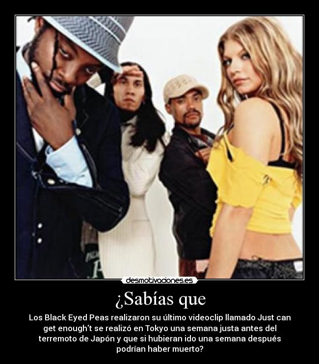 ¿Sabías que - Los Black Eyed Peas realizaron su último videoclip llamado Just can
get enought se realizó en Tokyo una semana justa antes del
terremoto de Japón y que si hubieran ido una semana después
podrían haber muerto?