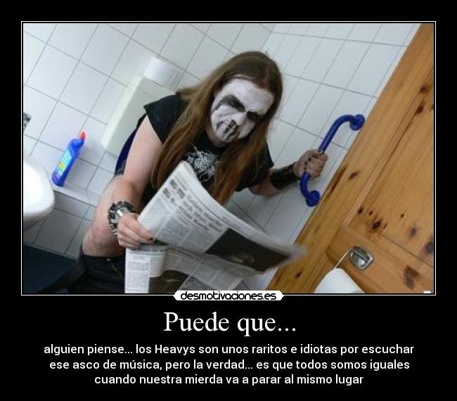 Puede que... - alguien piense... los Heavys son unos raritos e idiotas por escuchar
ese asco de música, pero la verdad... es que todos somos iguales
cuando nuestra mierda va a parar al mismo lugar
