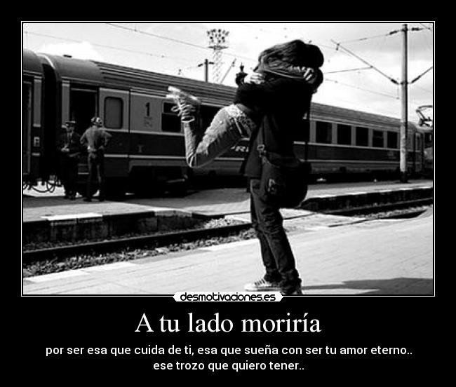 A tu lado moriría - por ser esa que cuida de ti, esa que sueña con ser tu amor eterno..
ese trozo que quiero tener..