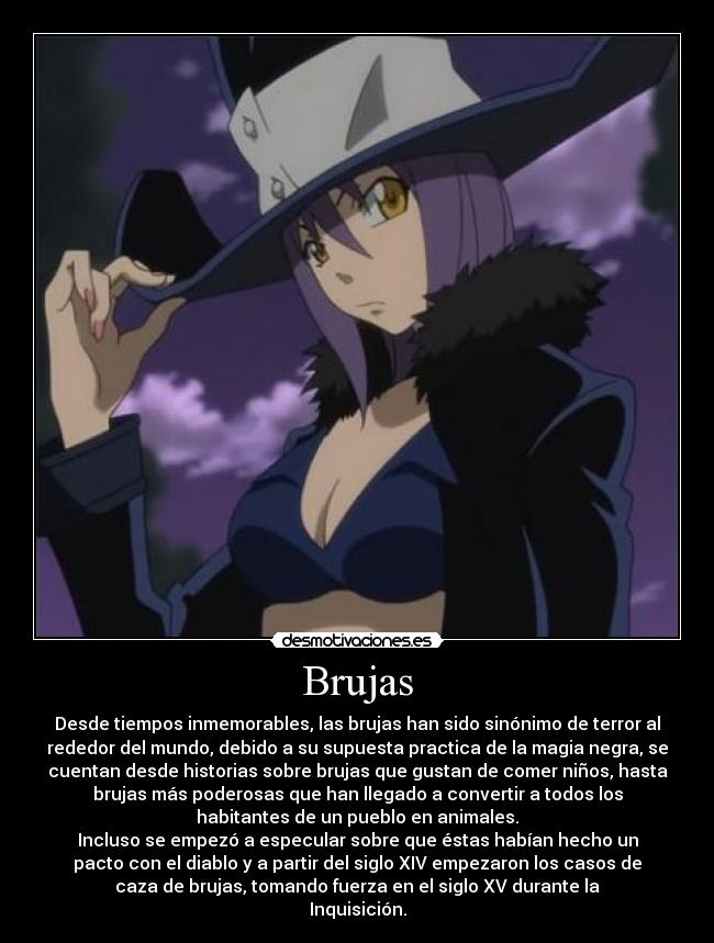 Brujas - Desde tiempos inmemorables, las brujas han sido sinónimo de terror al
rededor del mundo, debido a su supuesta practica de la magia negra, se
cuentan desde historias sobre brujas que gustan de comer niños, hasta
brujas más poderosas que han llegado a convertir a todos los
habitantes de un pueblo en animales.
Incluso se empezó a especular sobre que éstas habían hecho un
pacto con el diablo y a partir del siglo XIV empezaron los casos de
caza de brujas, tomando fuerza en el siglo XV durante la
Inquisición.