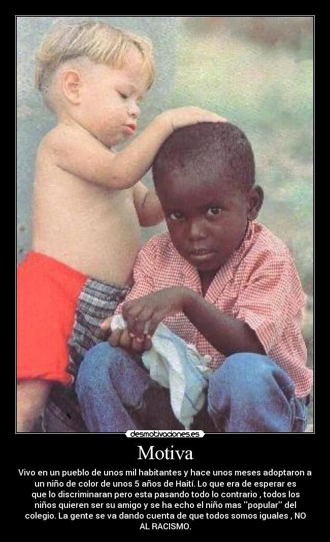 Motiva - Vivo en un pueblo de unos mil habitantes y hace unos meses adoptaron a
un niño de color de unos 5 años de Haití. Lo que era de esperar es
que lo discriminaran pero esta pasando todo lo contrario , todos los
niños quieren ser su amigo y se ha echo el niño mas popular del
colegio. La gente se va dando cuenta de que todos somos iguales , NO
AL RACISMO.